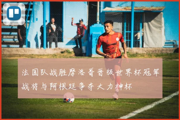 法国队战胜摩洛哥晋级世界杯冠军战将与阿根廷争夺大力神杯