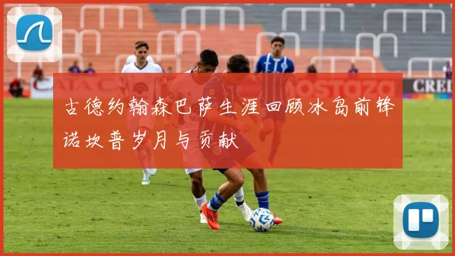 古德约翰森巴萨生涯回顾冰岛前锋诺坎普岁月与贡献