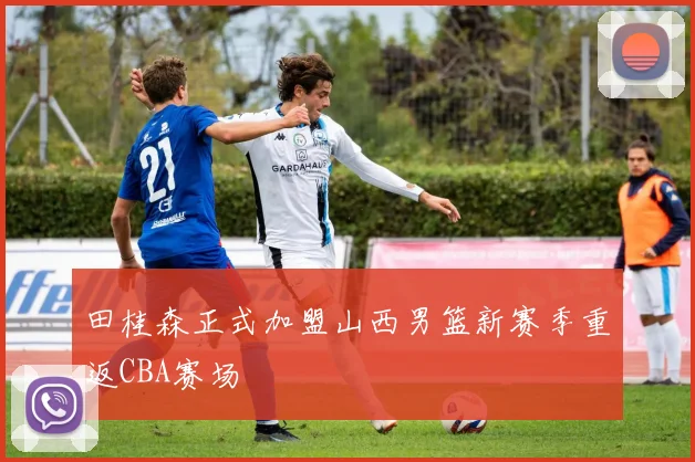 田桂森正式加盟山西男篮新赛季重返CBA赛场