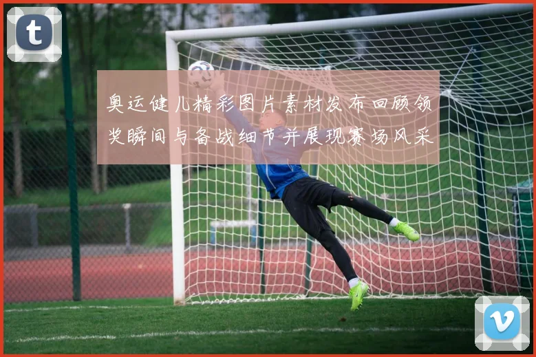 奥运健儿精彩图片素材发布回顾领奖瞬间与备战细节并展现赛场风采