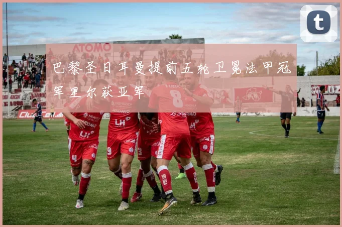 巴黎圣日耳曼提前五轮卫冕法甲冠军里尔获亚军