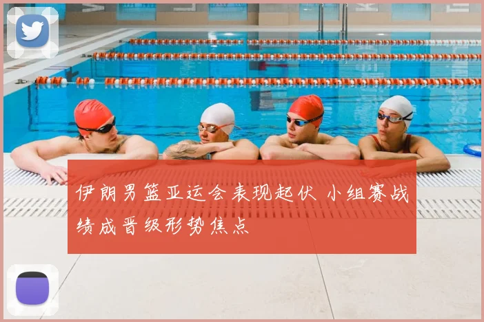 伊朗男篮亚运会表现起伏 小组赛战绩成晋级形势焦点