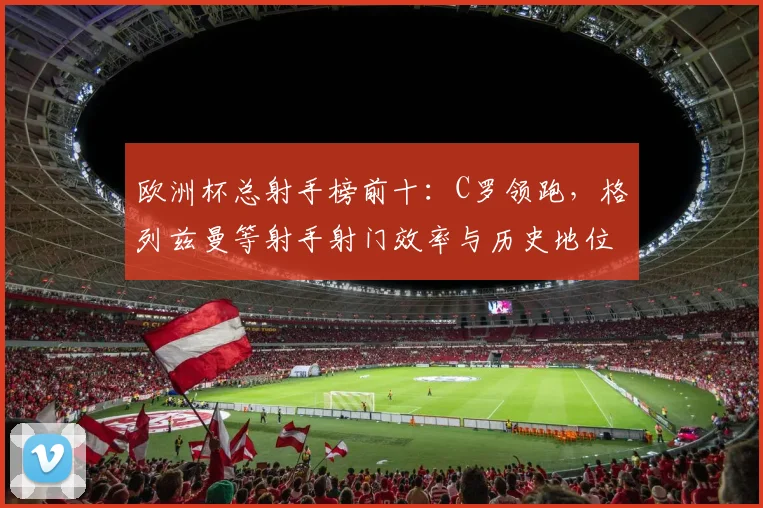 欧洲杯总射手榜前十：C罗领跑，格列兹曼等射手射门效率与历史地位对比