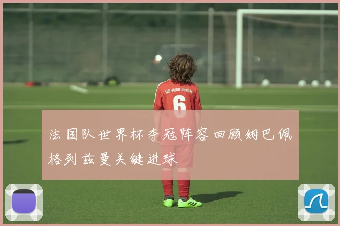 法国队世界杯夺冠阵容回顾姆巴佩格列兹曼关键进球