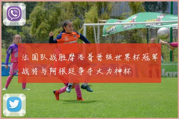 法国队战胜摩洛哥晋级世界杯冠军战将与阿根廷争夺大力神杯