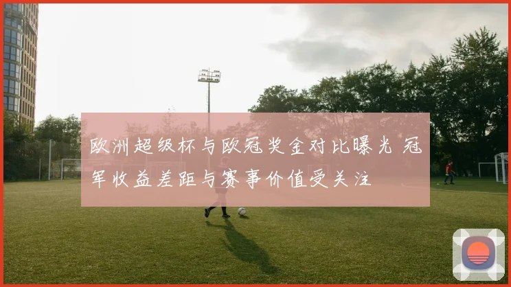 欧洲超级杯与欧冠奖金对比曝光 冠军收益差距与赛事价值受关注