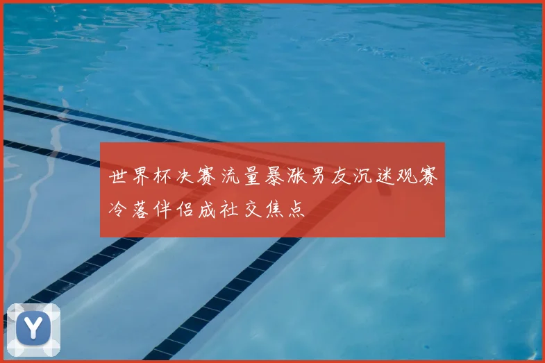 世界杯决赛流量暴涨男友沉迷观赛冷落伴侣成社交焦点