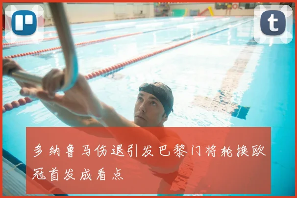 多纳鲁马伤退引发巴黎门将轮换欧冠首发成看点