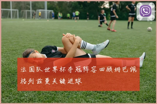 法国队世界杯夺冠阵容回顾姆巴佩格列兹曼关键进球