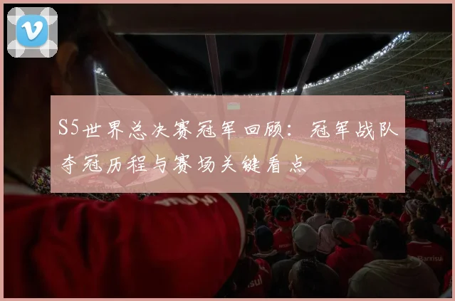 S5世界总决赛冠军回顾：冠军战队夺冠历程与赛场关键看点