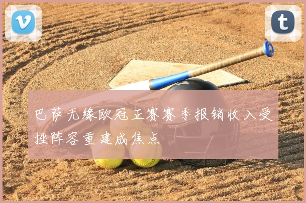 巴萨无缘欧冠正赛赛季报销收入受挫阵容重建成焦点