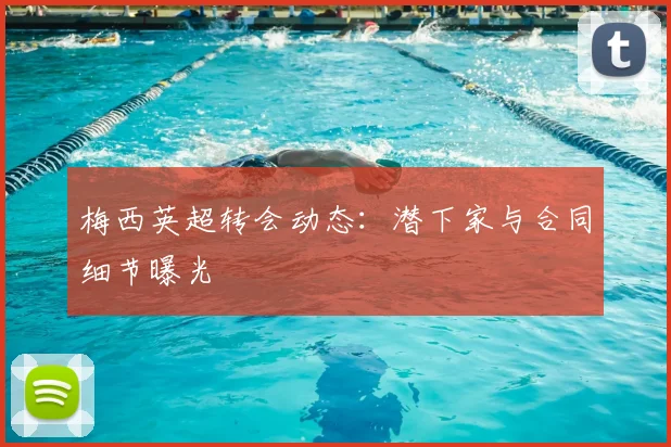 梅西英超转会动态：潜下家与合同细节曝光