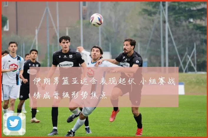 伊朗男篮亚运会表现起伏 小组赛战绩成晋级形势焦点