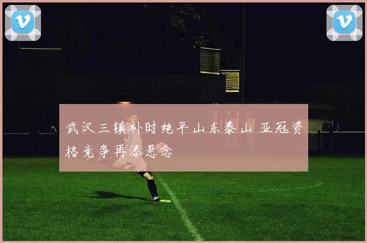 武汉三镇补时绝平山东泰山 亚冠资格竞争再添悬念