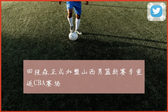 田桂森正式加盟山西男篮新赛季重返CBA赛场