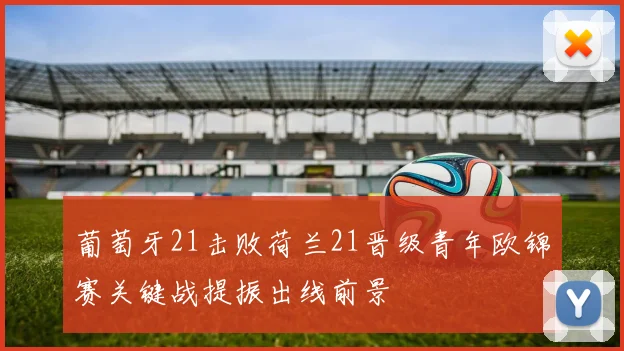 葡萄牙21击败荷兰21晋级青年欧锦赛关键战提振出线前景