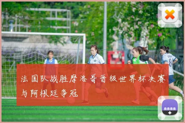 法国队战胜摩洛哥晋级世界杯决赛与阿根廷争冠
