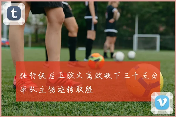 独行侠后卫欧文高效砍下三十五分率队主场逆转取胜