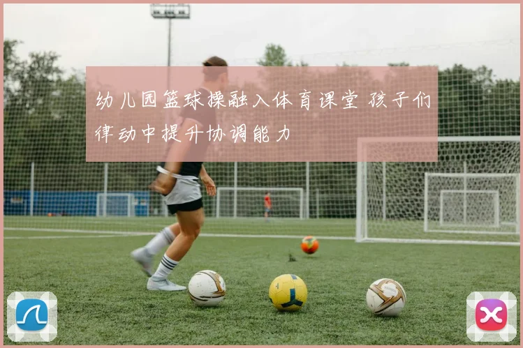 幼儿园篮球操融入体育课堂 孩子们律动中提升协调能力