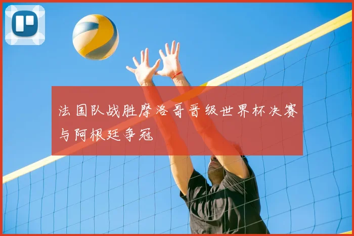 法国队战胜摩洛哥晋级世界杯决赛与阿根廷争冠