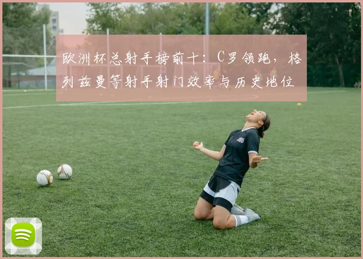 欧洲杯总射手榜前十：C罗领跑，格列兹曼等射手射门效率与历史地位对比