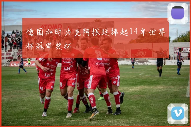 德国加时力克阿根廷捧起14年世界杯冠军奖杯