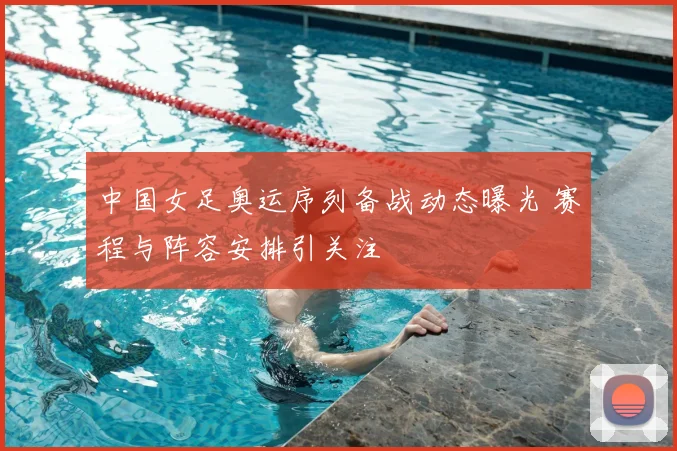中国女足奥运序列备战动态曝光 赛程与阵容安排引关注